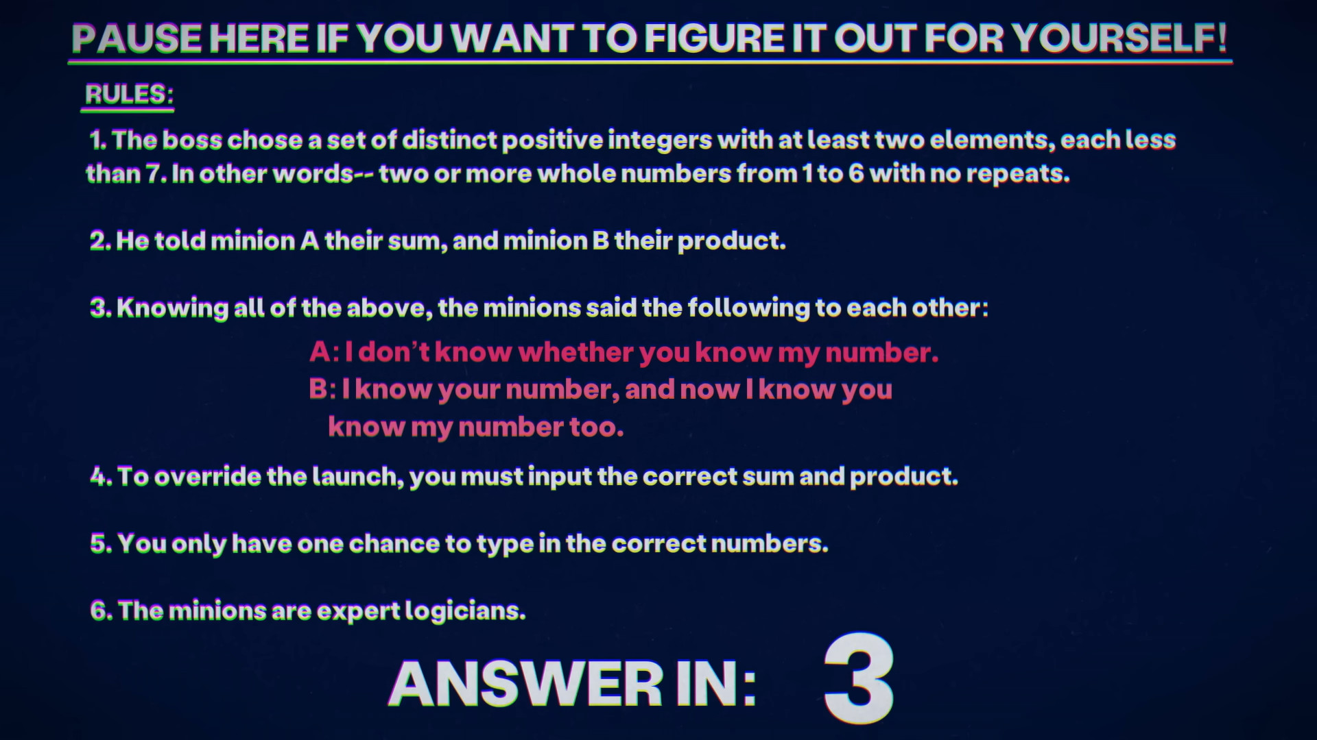 Bullet pointed list with the following points: 1. The boss chose a set of distinct positive integers with at least two elements, each less than 7. In other words, two or more whole numbers from 1 to 6 with no repeats. 2. He told minion A their sum, and minion B their product. 3. Knowing all of the above, the minions said the following to each other: A: I don’t know whether you know my number. B: I know your number, and now I know you know my number too. 4. To override the launch, you must input the correct sum and product. 5. You have only one chance to type in the correct numbers. 6. The minions are expert logicians.